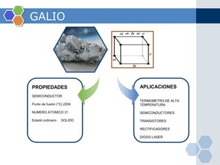 GALIO




PROPIEDADES                 APLICACIONES
SEMICONDUCTOR
                            TERMOMETRO DE ALTA
Punto de fusión (°C) 2204   TEMPERATURA

NUMERO ATOMICO 31           SEMICONDUCTORES

Estado ordinario   SOLIDO   TRANSISTORES

                            RECTIFICADORES

                            DIODO LASER
 