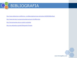 BIBLIOGRAFIA

http://www.slideshare.net/Monica_cordillera/aplicaciones-del-silicio-8229005#btnNext

http://www.lenntech.es/periodica/elementos/si.htm#Nombre

http://herramientas.educa.madrid.org/tabla/

http://es.wikipedia.org/wiki/Wikipedia:Portada




                                                                                   www.themegallery.com
 