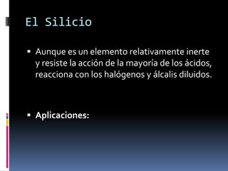 El Silicio

 Aunque es un elemento relativamente inerte
  y resiste la acción de la mayoría de los ácidos,
  reacciona con los halógenos y álcalis diluidos.



 Aplicaciones:
 