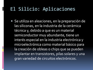 El Silicio: Aplicaciones

 Se utiliza en aleaciones, en la preparación de
  las siliconas, en la industria de la cerámica
  técnica y, debido a que es un material
  semiconductor muy abundante, tiene un
  interés especial en la industria electrónica y
  microelectrónica como material básico para
  la creación de obleas o chips que se pueden
  implantar en transistores, pilas solares y una
  gran variedad de circuitos electrónicos.
 
