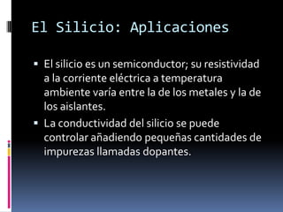 El Silicio: Aplicaciones

 El silicio es un semiconductor; su resistividad
  a la corriente eléctrica a temperatura
  ambiente varía entre la de los metales y la de
  los aislantes.
 La conductividad del silicio se puede
  controlar añadiendo pequeñas cantidades de
  impurezas llamadas dopantes.
 