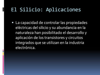 El Silicio: Aplicaciones

 La capacidad de controlar las propiedades
  eléctricas del silicio y su abundancia en la
  naturaleza han posibilitado el desarrollo y
  aplicación de los transistores y circuitos
  integrados que se utilizan en la industria
  electrónica.
 