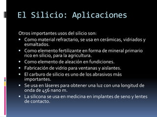 El Silicio: Aplicaciones
Otros importantes usos del silicio son:
 Como material refractario, se usa en cerámicas, vidriados y
  esmaltados.
 Como elemento fertilizante en forma de mineral primario
  rico en silicio, para la agricultura.
 Como elemento de aleación en fundiciones.
 Fabricación de vidrio para ventanas y aislantes.
 El carburo de silicio es uno de los abrasivos más
  importantes.
 Se usa en láseres para obtener una luz con una longitud de
  onda de 456 nano m.
 La silicona se usa en medicina en implantes de seno y lentes
  de contacto.
 