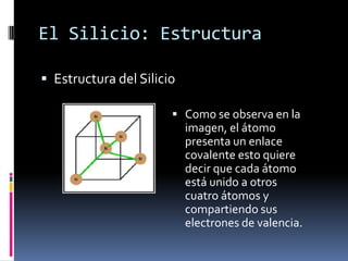 El Silicio: Estructura

 Estructura del Silicio

                        Como se observa en la
                           imagen, el átomo
                           presenta un enlace
                           covalente esto quiere
                           decir que cada átomo
                           está unido a otros
                           cuatro átomos y
                           compartiendo sus
                           electrones de valencia.
 