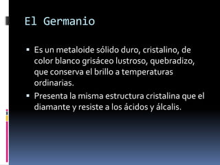 El Germanio

 Es un metaloide sólido duro, cristalino, de
  color blanco grisáceo lustroso, quebradizo,
  que conserva el brillo a temperaturas
  ordinarias.
 Presenta la misma estructura cristalina que el
  diamante y resiste a los ácidos y álcalis.
 
