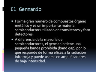 El Germanio

 Forma gran número de compuestos órgano
  metálico y es un importante material
  semiconductor utilizado en transistores y foto
  detectores.
 A diferencia de la mayoría de
  semiconductores, el germanio tiene una
  pequeña banda prohibida (band gap) por lo
  que responde de forma eficaz a la radiación
  infrarroja y puede usarse en amplificadores
  de baja intensidad.
 
