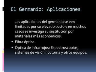 El Germanio: Aplicaciones

  Las aplicaciones del germanio se ven
  limitadas por su elevado costo y en muchos
  casos se investiga su sustitución por
  materiales más económicos.
 Fibra óptica.
 Óptica de infrarrojos: Espectroscopios,
  sistemas de visión nocturna y otros equipos.
 