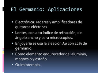 El Germanio: Aplicaciones

 Electrónica: radares y amplificadores de
    guitarras eléctricas
   Lentes, con alto índice de refracción, de
    ángulo ancho y para microscopios.
   En joyería se usa la aleación Au con 12% de
    germanio.
   Como elemento endurecedor del aluminio,
    magnesio y estaño.
   Quimioterapia.
 