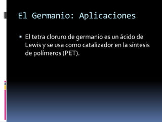 El Germanio: Aplicaciones

 El tetra cloruro de germanio es un ácido de
  Lewis y se usa como catalizador en la síntesis
  de polímeros (PET).
 