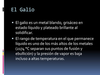 El Galio

 El galio es un metal blando, grisáceo en
  estado líquido y plateado brillante al
  solidificar.
 El rango de temperatura en el que permanece
  líquido es uno de los más altos de los metales
  (2174 °C separan sus puntos de fusión y
  ebullición) y la presión de vapor es baja
  incluso a altas temperaturas.
 