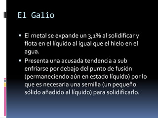 El Galio

 El metal se expande un 3,1% al solidificar y
  flota en el líquido al igual que el hielo en el
  agua.
 Presenta una acusada tendencia a sub
  enfriarse por debajo del punto de fusión
  (permaneciendo aún en estado líquido) por lo
  que es necesaria una semilla (un pequeño
  sólido añadido al líquido) para solidificarlo.
 