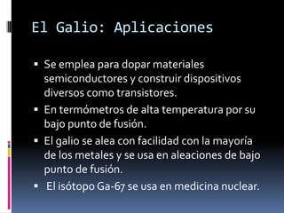 El Galio: Aplicaciones

 Se emplea para dopar materiales
  semiconductores y construir dispositivos
  diversos como transistores.
 En termómetros de alta temperatura por su
  bajo punto de fusión.
 El galio se alea con facilidad con la mayoría
  de los metales y se usa en aleaciones de bajo
  punto de fusión.
 El isótopo Ga-67 se usa en medicina nuclear.
 