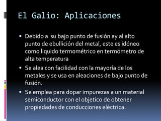 El Galio: Aplicaciones

 Debido a su bajo punto de fusión ay al alto
  punto de ebullición del metal, este es idóneo
  como liquido termométrico en termómetro de
  alta temperatura
 Se alea con facilidad con la mayoría de los
  metales y se usa en aleaciones de bajo punto de
  fusión.
 Se emplea para dopar impurezas a un material
  semiconductor con el objetico de obtener
  propiedades de conducciones eléctrica.
 