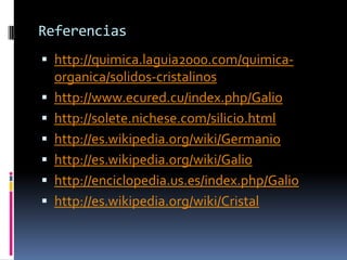 Referencias
 http://quimica.laguia2000.com/quimica-
    organica/solidos-cristalinos
   http://www.ecured.cu/index.php/Galio
   http://solete.nichese.com/silicio.html
   http://es.wikipedia.org/wiki/Germanio
   http://es.wikipedia.org/wiki/Galio
   http://enciclopedia.us.es/index.php/Galio
   http://es.wikipedia.org/wiki/Cristal
 