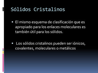 Sólidos Cristalinos

 El mismo esquema de clasificación que es
  apropiado para los enlaces moleculares es
  también útil para los sólidos.

 Los sólidos cristalinos pueden ser iónicos,
  covalentes, moleculares o metálicos
 