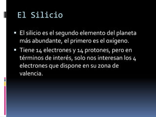 El Silicio
 El silicio es el segundo elemento del planeta
  más abundante, el primero es el oxígeno.
 Tiene 14 electrones y 14 protones, pero en
  términos de interés, solo nos interesan los 4
  electrones que dispone en su zona de
  valencia.
 