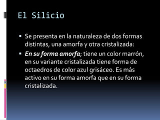 El Silicio

 Se presenta en la naturaleza de dos formas
  distintas, una amorfa y otra cristalizada:
 En su forma amorfa; tiene un color marrón,
  en su variante cristalizada tiene forma de
  octaedros de color azul grisáceo. Es más
  activo en su forma amorfa que en su forma
  cristalizada.
 