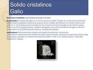 Solido cristalinos
    Galio
Estructura cristalina: ortorrómbica centrada en la bases
Propiedades El estado del galio en su forma natural es sólido. El galio es un elemento químico de
aspecto blanco plateado y pertenece al grupo de los metales del bloque p. El número atómico del
galio es 31. El símbolo químico del galio es Ga. El punto de fusión del galio es de 302,91 grados
Kelvin o de 29,76 grados Celsius o grados centígrados. El punto de ebullición del galio es de 24,7
grados Kelvin o de 2203,85 grados Celsius o grados centígrados.
AplicacionesSemiconductores (arseniuro de galio) (transistores, memoria de
ordenadores), aleaciones para fusibles (de bajo punto de fusión), aleaciones superconductoras a baja
temperatura, aparatos de medida de temperatura (600 a 1200 ºC en estado líquido), materiales
magnéticos, espejos.
 