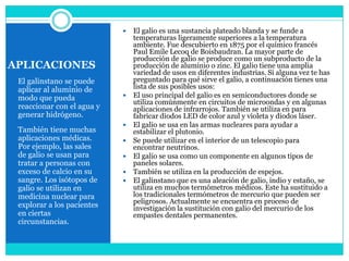    El galio es una sustancia plateado blanda y se funde a
                                temperaturas ligeramente superiores a la temperatura
                                ambiente. Fue descubierto en 1875 por el químico francés
                                Paul Emile Lecoq de Boisbaudran. La mayor parte de
                                producción de galio se produce como un subproducto de la
APLICACIONES                    producción de aluminio o zinc. El galio tiene una amplia
                                variedad de usos en diferentes industrias. Si alguna vez te has
 El galinstano se puede         preguntado para qué sirve el galio, a continuación tienes una
 aplicar al aluminio de         lista de sus posibles usos:
 modo que pueda                El uso principal del galio es en semiconductores donde se
                                utiliza comúnmente en circuitos de microondas y en algunas
 reaccionar con el agua y       aplicaciones de infrarrojos. También se utiliza en para
 generar hidrógeno.             fabricar diodos LED de color azul y violeta y diodos láser.
                               El galio se usa en las armas nucleares para ayudar a
 También tiene muchas           estabilizar el plutonio.
 aplicaciones médicas.         Se puede utilizar en el interior de un telescopio para
 Por ejemplo, las sales         encontrar neutrinos.
 de galio se usan para         El galio se usa como un componente en algunos tipos de
 tratar a personas con          paneles solares.
 exceso de calcio en su        También se utiliza en la producción de espejos.
 sangre. Los isótopos de       El galinstano que es una aleación de galio, indio y estaño, se
 galio se utilizan en           utiliza en muchos termómetros médicos. Este ha sustituido a
 medicina nuclear para          los tradicionales termómetros de mercurio que pueden ser
                                peligrosos. Actualmente se encuentra en proceso de
 explorar a los pacientes       investigación la sustitución con galio del mercurio de los
 en ciertas                     empastes dentales permanentes.
 circunstancias.
 