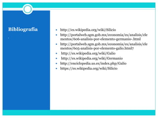 Bibliografía      http://es.wikipedia.org/wiki/Silicio
                  http://portalweb.sgm.gob.mx/economia/es/analisis/ele
.
                   mentos/606-analisis-por-elemento-germanio-.html
                  http://portalweb.sgm.gob.mx/economia/es/analisis/ele
                   mentos/605-analisis-por-elemento-galio.html7
                  http://es.wikipedia.org/wiki/Galio
                  http://es.wikipedia.org/wiki/Germanio
                  http://enciclopedia.us.es/index.php/Galio
                  https://es.wikipedia.org/wiki/Silicio
 