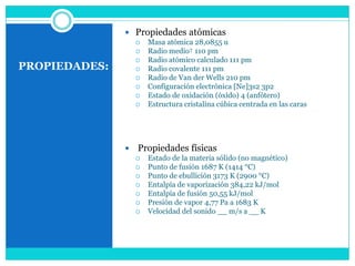  Propiedades atómicas
                      Masa atómica 28,0855 u
                      Radio medio† 110 pm
                      Radio atómico calculado 111 pm
PROPIEDADES:          Radio covalente 111 pm
                      Radio de Van der Wells 210 pm
                      Configuración electrónica [Ne]3s2 3p2
                      Estado de oxidación (óxido) 4 (anfótero)
                      Estructura cristalina cúbica centrada en las caras




                  Propiedades físicas
                      Estado de la materia sólido (no magnético)
                      Punto de fusión 1687 K (1414 °C)
                      Punto de ebullición 3173 K (2900 °C)
                      Entalpía de vaporización 384,22 kJ/mol
                      Entalpía de fusión 50,55 kJ/mol
                      Presión de vapor 4,77 Pa a 1683 K
                      Velocidad del sonido __ m/s a __ K
 