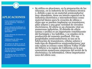  Se utiliza en aleaciones, en la preparación de las
                                      siliconas, en la industria de la cerámica técnica
                                      y, debido a que es un material semiconductor
                                      muy abundante, tiene un interés especial en la
APLICACIONES                          industria electrónica y microelectrónica como
 Como material refractario, se        material básico para la creación de obleas o
 usa en cerámicas, vidriados y        chips que se pueden implantar en transistores,
 esmaltados.
                                      pilas solares y una gran variedad de circuitos
  Como elemento fertilizante en       electrónicos. El silicio es un elemento vital en
 forma de mineral primario rico
 en silicio, para la                  numerosas industrias. El dióxido de silicio
 agricultura.                         (arena y arcilla) es un importante constituyente
  Como elemento de aleación en        del hormigón y los ladrillos, y se emplea en la
 fundiciones.                         producción de cemento portland. Por sus
 Fabricación de vidrio para           propiedades semiconductoras se usa en la
 ventanas y aislantes.                fabricación de transistores, células solares y
  El carburo de silicio es uno de     todo tipo de dispositivos semiconductores; por
 los abrasivos más importantes.       esta razón se conoce como Silicon Valley (Valle
 Se usa en láseres para obtener       del Silicio) a la región de California en la que
 una luz con una longitud de
 onda de 456 nm.                      concentran numerosas empresas del sector de la
                                      electrónica y la informática. Otros importantes
  La silicona se usa en medicina
 en implantes de seno y lentes de     usos del silicio son:
 contacto.
 