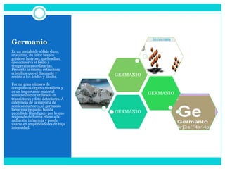 Germanio
Es un metaloide sólido duro,
cristalino, de color blanco
grisáceo lustroso, quebradizo,
que conserva el brillo a
temperaturas ordinarias.
Presenta la misma estructura
cristalina que el diamante y
resiste a los ácidos y álcalis.     GERMANIO
Forma gran número de
compuestos órgano metálicos y
es un importante material
semiconductor utilizado en                     GERMANIO
transistores y foto detectores. A
diferencia de la mayoría de
semiconductores, el germanio
tiene una pequeña banda
prohibida (band gap) por lo que     GERMANIO
responde de forma eficaz a la
radiación infrarroja y puede
usarse en amplificadores de baja
intensidad.
 