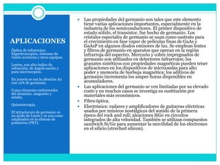  Las propiedades del germanio son tales que este elemento
                                     tiene varias aplicaciones importantes, especialmente en la
                                     industria de los semiconductores. El primer dispositivo de
                                     estado sólido, el transistor, fue hecho de germanio. Los
                                     cristales especiales de germanio se usan como sustrato para
APLICACIONES                         el crecimiento en fase vapor de películas finas de GaAs y
                                     GaAsP en algunos diodos emisores de luz. Se emplean lentes
Óptica de infrarrojos:               y filtros de germanio en aparatos que operan en la región
Espectroscopios, sistemas de         infrarroja del espectro. Mercurio y cobre impregnados de
visión nocturna y otros equipos.
                                     germanio son utilizados en detectores infrarrojos; los
Lentes, con alto índice de           granates sintéticos con propiedades magnéticas pueden tener
refracción, de ángulo ancho y        aplicaciones en los dispositivos de microondas para alto
para microscopios.                   poder y memoria de burbuja magnética; los aditivos de
                                     germanio incrementa los amper-horas disponibles en
En joyería se usa la aleación Au
con 12% de germanio.                 acumuladores.
                                    Las aplicaciones del germanio se ven limitadas por su elevado
Como elemento endurecedor            costo y en muchos casos se investiga su sustitución por
del aluminio, magnesio y
estaño.                              materiales más económicos.
                                    Fibra óptica.
Quimioterapia.
                                    Electrónica: radares y amplificadores de guitarras eléctricas
El tetracloruro de germanio es       usados por músicos nostálgicos del sonido de la primera
un ácido de Lewis y se usa como      época del rock and roll; aleaciones SiGe en circuitos
catalizador en la síntesis de        integrados de alta velocidad. También se utilizan compuestos
polímeros (PET).                     sandwich Si/Ge para aumentar la movilidad de los electrones
                                     en el silicio (streched silicon).
 