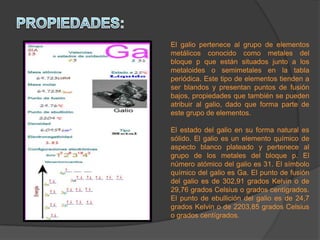 El galio pertenece al grupo de elementos
metálicos conocido como metales del
bloque p que están situados junto a los
metaloides o semimetales en la tabla
periódica. Este tipo de elementos tienden a
ser blandos y presentan puntos de fusión
bajos, propiedades que también se pueden
atribuir al galio, dado que forma parte de
este grupo de elementos.
El estado del galio en su forma natural es
sólido. El galio es un elemento químico de
aspecto blanco plateado y pertenece al
grupo de los metales del bloque p. El
número atómico del galio es 31. El símbolo
químico del galio es Ga. El punto de fusión
del galio es de 302,91 grados Kelvin o de
29,76 grados Celsius o grados centígrados.
El punto de ebullición del galio es de 24,7
grados Kelvin o de 2203,85 grados Celsius
o grados centígrados.
 