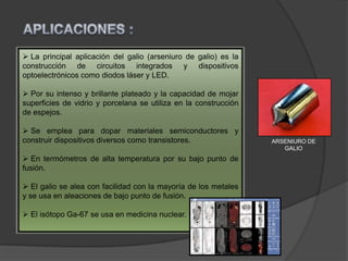  La principal aplicación del galio (arseniuro de galio) es la
construcción de circuitos integrados y dispositivos
optoelectrónicos como diodos láser y LED.
 Por su intenso y brillante plateado y la capacidad de mojar
superficies de vidrio y porcelana se utiliza en la construcción
de espejos.
 Se emplea para dopar materiales semiconductores y
construir dispositivos diversos como transistores.
 En termómetros de alta temperatura por su bajo punto de
fusión.
 El galio se alea con facilidad con la mayoría de los metales
y se usa en aleaciones de bajo punto de fusión.
 El isótopo Ga-67 se usa en medicina nuclear.
ARSENIURO DE
GALIO
 