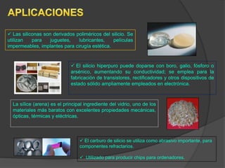  Las siliconas son derivados poliméricos del silicio. Se
utilizan para juguetes, lubricantes, películas
impermeables, implantes para cirugía estética.
 El silicio hiperpuro puede doparse con boro, galio, fósforo o
arsénico, aumentando su conductividad; se emplea para la
fabricación de transistores, rectificadores y otros dispositivos de
estado sólido ampliamente empleados en electrónica.
La sílice (arena) es el principal ingrediente del vidrio, uno de los
materiales más baratos con excelentes propiedades mecánicas,
ópticas, térmicas y eléctricas.
 El carburo de silicio se utiliza como abrasivo importante, para
componentes refractarios.
 Utilizado para producir chips para ordenadores.
 