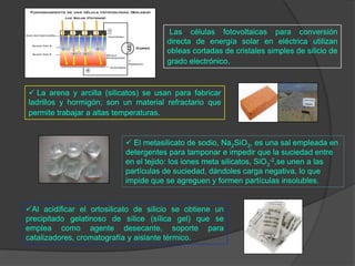  El metasilicato de sodio, Na2SiO3, es una sal empleada en
detergentes para tamponar e impedir que la suciedad entre
en el tejido: los iones meta silicatos, SiO3
-2,se unen a las
partículas de suciedad, dándoles carga negativa, lo que
impide que se agreguen y formen partículas insolubles.
Al acidificar el ortosilicato de silicio se obtiene un
precipitado gelatinoso de sílice (sílica gel) que se
emplea como agente desecante, soporte para
catalizadores, cromatografía y aislante térmico.
 La arena y arcilla (silicatos) se usan para fabricar
ladrillos y hormigón; son un material refractario que
permite trabajar a altas temperaturas.
Las células fotovoltaicas para conversión
directa de energía solar en eléctrica utilizan
obleas cortadas de cristales simples de silicio de
grado electrónico.
 