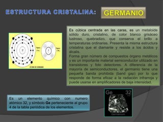 Es cúbica centrada en las caras, es un metaloide
sólido duro, cristalino, de color blanco grisáceo
lustroso, quebradizo, que conserva el brillo a
temperaturas ordinarias. Presenta la misma estructura
cristalina que el diamante y resiste a los ácidos y
álcalis.
Forma gran número de compuestos órgano metálicos
y es un importante material semiconductor utilizado en
transistores y foto detectores. A diferencia de la
mayoría de semiconductores, el germanio tiene una
pequeña banda prohibida (band gap) por lo que
responde de forma eficaz a la radiación infrarroja y
puede usarse en amplificadores de baja intensidad.
Es un elemento químico con numero
atómico 32, y símbolo Ge perteneciente al grupo
4 de la tabla periódica de los elementos.
 