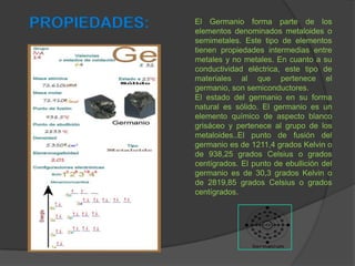PROPIEDADES: El Germanio forma parte de los
elementos denominados metaloides o
semimetales. Este tipo de elementos
tienen propiedades intermedias entre
metales y no metales. En cuanto a su
conductividad eléctrica, este tipo de
materiales al que pertenece el
germanio, son semiconductores.
El estado del germanio en su forma
natural es sólido. El germanio es un
elemento químico de aspecto blanco
grisáceo y pertenece al grupo de los
metaloides..El punto de fusión del
germanio es de 1211,4 grados Kelvin o
de 938,25 grados Celsius o grados
centígrados. El punto de ebullición del
germanio es de 30,3 grados Kelvin o
de 2819,85 grados Celsius o grados
centígrados.
 