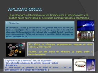 •En joyería se usa la aleación Au con 12% de germanio.
•Como elemento endurecedor del aluminio, magnesio y estaño.
•Quimioterapia.
•El tetra cloruro de germanio es un ácido de Lewis y se usa
como catalizador en la síntesis de polímeros (PET ).
 Fibra óptica.
 Electrónica: radares y amplificadores de guitarras eléctricas usados por
músicos nostálgicos del sonido de la primera época del rock and roll;
aleaciones Si Ge en circuitos integrados de alta velocidad. También se utilizan
compuestos sandwich Si/Ge para aumentar la movilidad de los electrones en
el silicio (streched silicón).
Las aplicaciones del germanio se ven limitadas por su elevado costo y en
muchos casos se investiga su sustitución por materiales más económicos.
Le Óptica de infrarrojos: espectroscopios, sistemas de visión
nocturna y otros equipos.
Lentes, con alto índice de refracción, de ángulo ancho y
para microscopios.
 