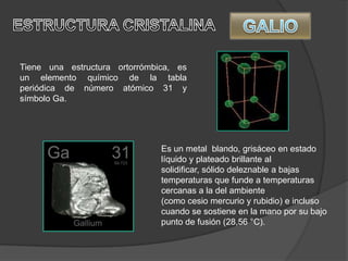 Tiene una estructura ortorrómbica, es
un elemento químico de la tabla
periódica de número atómico 31 y
símbolo Ga.
Es un metal blando, grisáceo en estado
líquido y plateado brillante al
solidificar, sólido deleznable a bajas
temperaturas que funde a temperaturas
cercanas a la del ambiente
(como cesio mercurio y rubidio) e incluso
cuando se sostiene en la mano por su bajo
punto de fusión (28,56 °C).
 