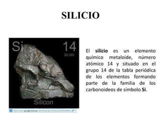 SILICIO
El silicio es un elemento
químico metaloide, número
atómico 14 y situado en el
grupo 14 de la tabla periódica
de los elementos formando
parte de la familia de los
carbonoideos de símbolo Si.
 
