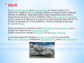 * GALIO
elemento químico tabla periódica
metal
cesio mercurio rubidio
hielo agua
Ortorrómbica cristalización
estructuras simples
difundirse redes cristalinas
arseniuro de galio
circuitos integrados optoelectrónicos diodos láser LED
 