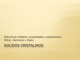 SOLIDOS CRISTALINOS
Estructura cristalina, propiedades y aplicaciones:
Silicio, Germanio y Galio.
 