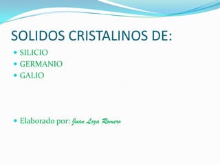 SOLIDOS CRISTALINOS DE:
 SILICIO
 GERMANIO
 GALIO
 Elaborado por: Juan Loza Romero
 