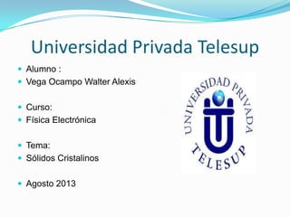 Universidad Privada Telesup
 Alumno :
 Vega Ocampo Walter Alexis
 Curso:
 Física Electrónica
 Tema:
 Sólidos Cristalinos
 Agosto 2013
 