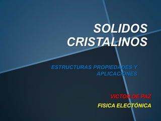 SOLIDOS
CRISTALINOS
ESTRUCTURAS PROPIEDADES Y
APLICACIONES

VICTOR DE PAZ
FISICA ELECTÓNICA

 