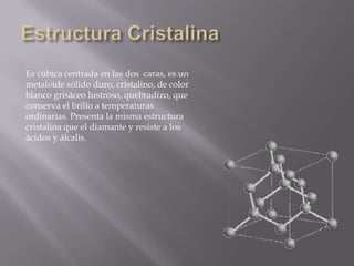 Es cúbica centrada en las dos caras, es un
metaloide sólido duro, cristalino, de color
blanco grisáceo lustroso, quebradizo, que
conserva el brillo a temperaturas
ordinarias. Presenta la misma estructura
cristalina que el diamante y resiste a los
ácidos y álcalis.

 