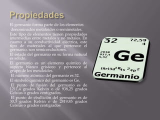 El germanio forma parte de los elementos
denominados metaloides o semimetales.
Este tipo de elementos tienen propiedades
intermedias entre metales y no metales. En
cuanto a su conductividad eléctrica, este
tipo de materiales al que pertenece el
germanio, son semiconductores.
El estado del germanio en su forma natural
es sólido.
El germanio es un elemento químico de
aspecto blanco grisáceo y pertenece al
grupo de los metaloides.
El número atómico del germanio es 32.
El símbolo químico del germanio es Ge.
El punto de fusión del germanio es de
1211,4 grados Kelvin o de 938,25 grados
Celsius o grados centígrados.
El punto de ebullición del germanio es de
30,3 grados Kelvin o de 2819,85 grados
Celsius o grados centígrados

 