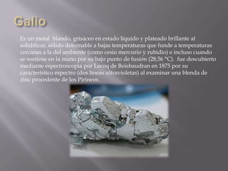 Es un metal blando, grisáceo en estado líquido y plateado brillante al
solidificar, sólido deleznable a bajas temperaturas que funde a temperaturas
cercanas a la del ambiente (como cesio mercurio y rubidio) e incluso cuando
se sostiene en la mano por su bajo punto de fusión (28,56 °C). fue descubierto
mediante espectroscopia por Lecoq de Boisbaudran en 1875 por su
característico espectro (dos líneas ultravioletas) al examinar una blenda de
zinc procedente de los Pirineos.

 