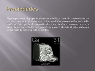 El galio pertenece al grupo de elementos metálicos conocido como metales del
bloque p que están situados junto a los metaloides o semimetales en la tabla
periódica. Este tipo de elementos tienden a ser blandos y presentan puntos de
fusión bajos, propiedades que también se pueden atribuir al galio, dado que
forma parte de este grupo de elementos.

 
