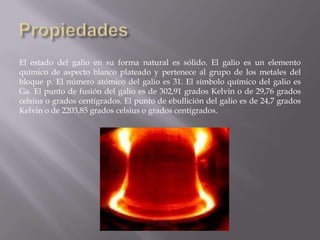 El estado del galio en su forma natural es sólido. El galio es un elemento
químico de aspecto blanco plateado y pertenece al grupo de los metales del
bloque p. El número atómico del galio es 31. El símbolo químico del galio es
Ga. El punto de fusión del galio es de 302,91 grados Kelvin o de 29,76 grados
celsius o grados centígrados. El punto de ebullición del galio es de 24,7 grados
Kelvin o de 2203,85 grados celsius o grados centígrados.

 