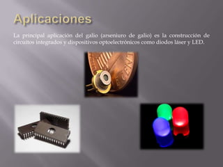 La principal aplicación del galio (arseniuro de galio) es la construcción de
circuitos integrados y dispositivos optoelectrónicos como diodos láser y LED.

 
