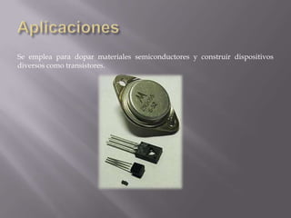 Se emplea para dopar materiales semiconductores y construir dispositivos
diversos como transistores.

 