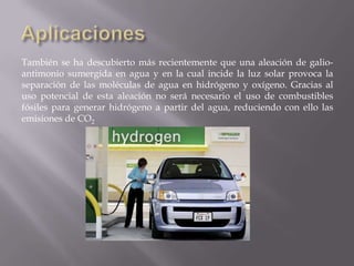 También se ha descubierto más recientemente que una aleación de galioantimonio sumergida en agua y en la cual incide la luz solar provoca la
separación de las moléculas de agua en hidrógeno y oxígeno. Gracias al
uso potencial de esta aleación no será necesario el uso de combustibles
fósiles para generar hidrógeno a partir del agua, reduciendo con ello las
emisiones de CO2

 